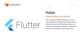 KNOWLEDGE DECK
Flutter
Flutter is an open-source mobile SDK developer can use to build
native-looking Android and iOS applications from the same code base.
Flutter has been around since 2015 when Google introduced it and
remained in the beta stage before its official launch in December 2018.
Since then, the buzz around Flutter has been growing stronger.
Speed Up the Business Process With React
# T R E N D 4
D O M A I N C E R
 