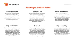KNOWLEDGE DECK
D O M A I N C E R
Advantages of React native
Fast development Reduced Cost Native performance
The goal of using any cross-platform
technology is speeding up the
development process. In the case of
Flutter mobile app development, you
write one codebase that can run on both
Android and iOS smartphones.
Reduced development time and a smaller
team imply serious savings. Some
businesses mean more flexible budgeting
and the opportunity to implement more
features in less money. For companies
with limited resources, cross-platform
development can be the only chance to
kick-off in the first place.
When it comes to mobile app
development, the Flutter toolkit includes
every possible library, component and
widget needed to recreate the native iOS
and Android look and feel. If we are
talking about a lightweight app, you
won’t even tell it’s Flutter-based.
High performance
Flutter’s engine was built to communicate
with native modules directly, which
results in good performance and high
speed. Using Flutter, you can build a
single-page app, a mobile platform that
streams video or a data-heavy IoT
application. They will be equally stable
and high-performing.
Custom UI
Flutter is design-friendly. It's hard to
imagine a mobile user interface that you
won't implement using this platform's
resources. There are plenty of libraries
and tools for any case, including Material
Design and Cupertino widgets. Everything
is customizable. And you build two
mobile apps using one UI design.
High productivity
Flutter mobile application development is
the real deal for scalable projects. Flutter
applications are built using Dart — easy-
to-learn object-oriented programming
language. It is optimized, it has
uncomplicated syntax and is understood
by Java and JavaScript engineers.
 