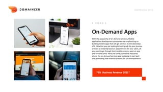 On-Demand Apps
# T R E N D 5
With the popularity of on-demand services, Mobile
application development companies are emphasizing on
building mobile apps that will get services to the doorsteps
of it. Whether you are looking to build a cab for your journey
or want to instantly book an appointment for your salon, all
you need to go through their mobile screens, open an app
and hire the same. Here are some prominent industries
where the on-demand services app is playing its part well
and generating new revenue streams for the entrepreneurs.
75% Business Revenue 2021*
KNOWLEDGE DECK
D O M A I N C E R
 