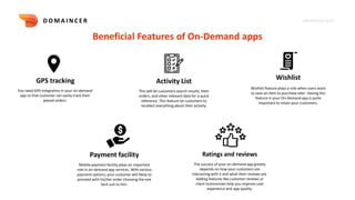 KNOWLEDGE DECK
D O M A I N C E R
Beneficial Features of On-Demand apps
GPS tracking Activity List Wishlist
You need GPS integration in your on-demand
app so that customer can easily track their
placed orders.
This will let customers search results, their
orders, and other relevant data for a quick
reference. This feature let customers to
recollect everything about their activity.
Wishlist feature plays a role when users want
to save an item to purchase later. Having this
feature in your On-Demand app is quite
important to retain your customers.
Payment facility
Mobile payment facility plays an important
role in on-demand app services. With various
payment options, your customer will likely to
proceed with his/her order choosing the one
best suit to him.
Ratings and reviews
The success of your on-demand app greatly
depends on how your customers are
interacting with it and what their reviews are.
Adding features like customer reviews or
client testimonials help you improve user
experience and app quality.
 