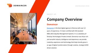 KNOWLEDGE DECK
Company Overview
Domaincer is the best digital agency in Chennai with over 12
years of experience. It's been certified with ISO standard
9001:2015 (Quality Management System). It is a subsidiary of
Shootup Technologies Private Limited. Domaincer we infuse rich
and versatile industry intelligence and experience, we provide
creativity, experience and technology that helps brands grow in
an age of digital transformation through creative, strategic & ROI
driven solution.
Domaincer
A B O U T U S
DOMAI NCER
 
