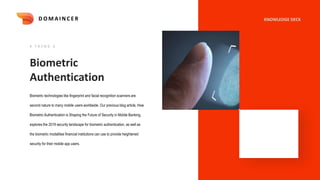 Biometric
Authentication
Biometric technologies like fingerprint and facial recognition scanners are
second nature to many mobile users worldwide. Our previous blog article, How
Biometric Authentication is Shaping the Future of Security in Mobile Banking,
explores the 2019 security landscape for biometric authentication, as well as
the biometric modalities financial institutions can use to provide heightened
security for their mobile app users.
# T R E N D 6
KNOWLEDGE DECK
D O M A I N C E R
 