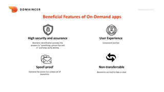KNOWLEDGE DECK
D O M A I N C E R
Beneficial Features of On-Demand apps
High security and assurance User Experience
Non-transferrable
Biometric identification provides the
answers to “something a person has and
is” and helps verify identity
Convenient and fast
Biometrics are hard to fake or steal
Spoof-proof
Everyone has access to a unique set of
biometrics
 