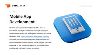 Mobile App
Development
T R E N D
We have so many expectations towards 2021. India is
consistently proving its talent on developing Its own digital
environment in mobile app development after the Data breach
of Chinese Apps. Mobile Application development company
industry is continuously evolving and Staying up to date with
the latest trend is arguably the most crucial aspect of success in
this space. To stay competitive, exploring new opportunities
and leverages the latest trends in technology.
KNOWLEDGE DECK
DOMAI NCER
 