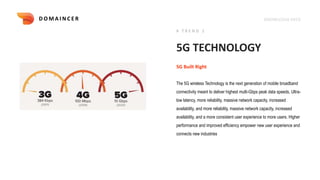 KNOWLEDGE DECK
5G TECHNOLOGY
The 5G wireless Technology is the next generation of mobile broadband
connectivity meant to deliver highest multi-Gbps peak data speeds, Ultra-
low latency, more reliability, massive network capacity, increased
availability, and more reliability, massive network capacity, increased
availability, and a more consistent user experience to more users. Higher
performance and improved efficiency empower new user experience and
connects new industries
5G Built Right
# T R E N D 1
D O M A I N C E R
 