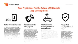 KNOWLEDGE DECK
Four Predictions For the Future of 5G Mobile
App Development
D O M A I N C E R
100X
Faster Download Speeds
For the first time, this type of technology
might be more beneficial for businesses than
consumers. As telcos continue to struggle to
market 5G as a differentiated service from
4G, immediate opportunities will arise for
telecom enterprises to create new and
emerging revenue opportunities from public
areas where there is a high density of users
and traffic. For example, airports, train
stations, conference facilities, stadiums, and
amusement/theme parks.
Wearables will Be
more popular
The worldwide wearables market will
top nearly 500 million units by 2023,
pointing to a steady and continued rise
in the popularity of wearables amongst
consumers. Major tech companies,
including Amazon, Google, and
Facebook, are working on an array of
wearable devices that will offer
consumers the same functionality of a
smartphone through multiple
touchpoints including video, AR and VR,
apps, and search.
The Automotive
Industry Will Be An
Early Adopter
The Industries like Automotive, smart
infrastructure, manufacturing and healthcare
are expected to be the most benefitied by the
impact of 5G in the future. The Gartner predicts
that the automotive industry will become the
largest market opportunity for 5G IoT solutions
in the future, representing 53 percent of 5G IoT
endpoints by 2023
Privacy And
Security Will Be A
Focus
Wider adoption of 5G means
more data is collected, and more
often. But it also means there’s
more opportunity for data
breaches. With critical functions
relying on 5G, like healthcare,
utilities, and more, any security
threat is more than an annoying
lack of connectivity. Network
downtime can result in injury or
ill health.
 