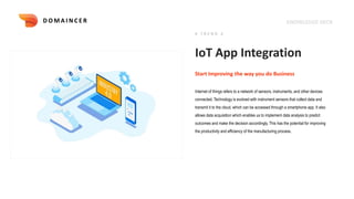 KNOWLEDGE DECK
IoT App Integration
Internet of things refers to a network of sensors, instruments, and other devices
connected. Technology is evolved with instrument sensors that collect data and
transmit it to the cloud, which can be accessed through a smartphone app. It also
allows data acquisition which enables us to implement data analysis to predict
outcomes and make the decision accordingly. This has the potential for improving
the productivity and efficiency of the manufacturing process.
Start Improving the way you do Business
# T R E N D 2
D O M A I N C E R
 