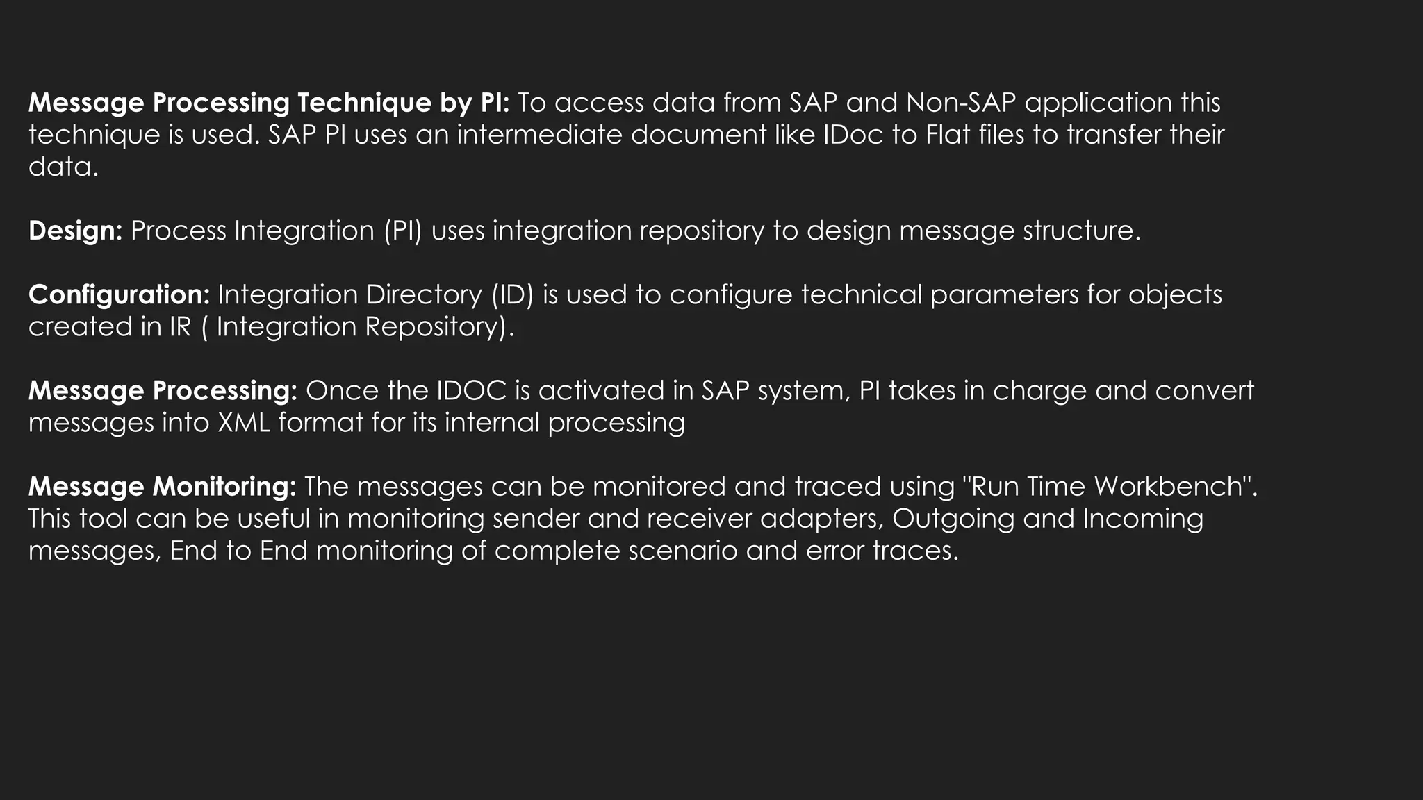 Message Processing Technique by PI: To access data from SAP and Non-SAP application this
technique is used. SAP PI uses an intermediate document like IDoc to Flat files to transfer their
data.
Design: Process Integration (PI) uses integration repository to design message structure.
Configuration: Integration Directory (ID) is used to configure technical parameters for objects
created in IR ( Integration Repository).
Message Processing: Once the IDOC is activated in SAP system, PI takes in charge and convert
messages into XML format for its internal processing
Message Monitoring: The messages can be monitored and traced using "Run Time Workbench".
This tool can be useful in monitoring sender and receiver adapters, Outgoing and Incoming
messages, End to End monitoring of complete scenario and error traces.
 