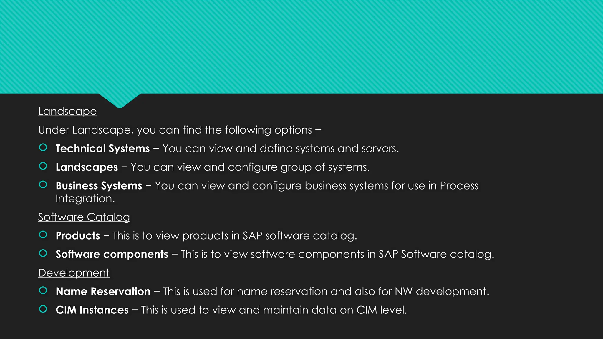 Landscape
Under Landscape, you can find the following options −
 Technical Systems − You can view and define systems and servers.
 Landscapes − You can view and configure group of systems.
 Business Systems − You can view and configure business systems for use in Process
Integration.
Software Catalog
 Products − This is to view products in SAP software catalog.
 Software components − This is to view software components in SAP Software catalog.
Development
 Name Reservation − This is used for name reservation and also for NW development.
 CIM Instances − This is used to view and maintain data on CIM level.
 
