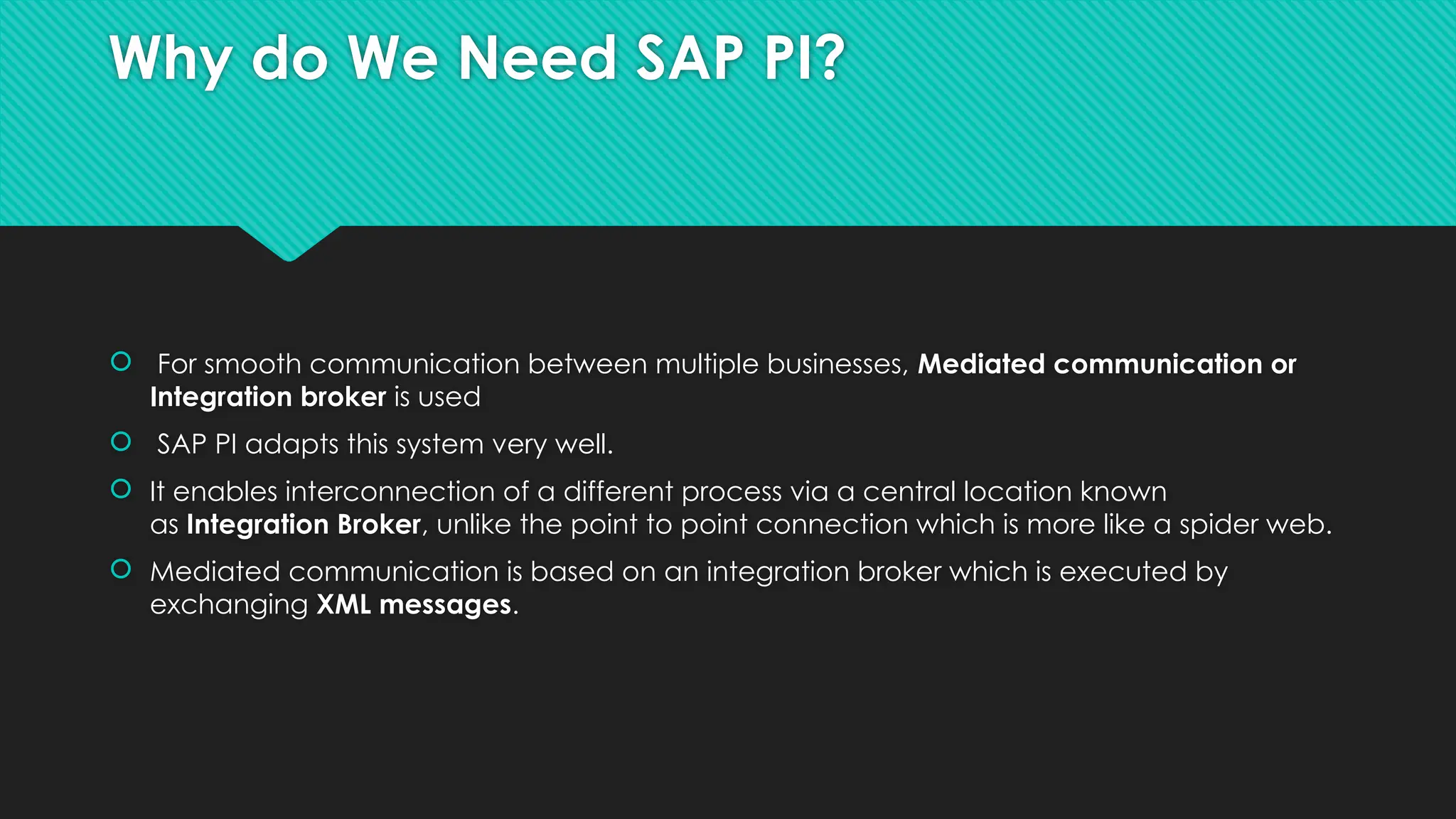 Why do We Need SAP PI?
 For smooth communication between multiple businesses, Mediated communication or
Integration broker is used
 SAP PI adapts this system very well.
 It enables interconnection of a different process via a central location known
as Integration Broker, unlike the point to point connection which is more like a spider web.
 Mediated communication is based on an integration broker which is executed by
exchanging XML messages.
 