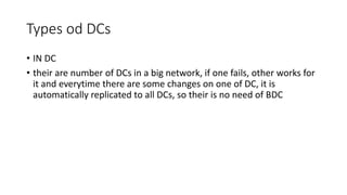 Types od DCs
• IN DC
• their are number of DCs in a big network, if one fails, other works for
it and everytime there are some changes on one of DC, it is
automatically replicated to all DCs, so their is no need of BDC
 