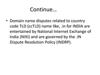 Continue…
• Domain name disputes related to country
code TLD (ccTLD) name like, .in for INDIA are
entertained by National Internet Exchange of
India (NIXI) and are governed by the .IN
Dispute Resolution Policy (INDRP).
 