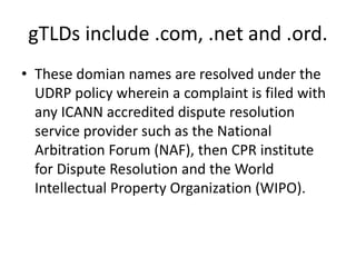 gTLDs include .com, .net and .ord.
• These domian names are resolved under the
UDRP policy wherein a complaint is filed with
any ICANN accredited dispute resolution
service provider such as the National
Arbitration Forum (NAF), then CPR institute
for Dispute Resolution and the World
Intellectual Property Organization (WIPO).
 