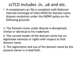 ccTLD includes .in, .uk and etc.
• A complainant can file a complaint with National
Internet Exchange of India (NIXI) for domain name
dispute resolution under the INDRP policy on the
following grounds:
1. The Domain name under dispute is deceptively
similar or identical to his trademark.
2. The current holder of the domain name has no
legitimate interests or rights with respect to that
domain name.
3. The registration and use of the domain name by the
present owner is in bad faith.
 