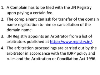 1. A Complain has to be filed with the .IN Registry
upon paying a certain fee.
2. The complainant can ask for transfer of the domain
name registration to him or cancellation of the
domain name.
3. .IN Registry appoints an Arbitrator from a list of
arbitrators published at http://www.registry.in/.
4. The arbitration proceedings are carried out by the
arbitrator in accordance with the IDRP policy and
rules and the Arbitration or Conciliation Act 1996.
 