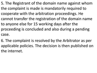5. The Registrant of the domain name against whom
the complaint is made is mandatorily required to
cooperate with the arbitration proceedings. He
cannot transfer the registration of the domain name
to anyone else for 15 working days after the
proceeding is concluded and also during a pending
case.
6. The complaint is resolved by the Arbitrator as per
applicable policies. The decision is then published on
the internet.
 