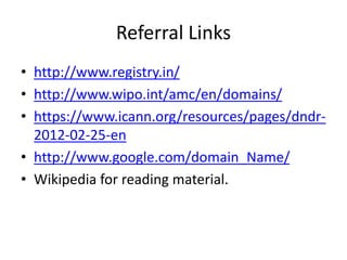 Referral Links
• http://www.registry.in/
• http://www.wipo.int/amc/en/domains/
• https://www.icann.org/resources/pages/dndr-
2012-02-25-en
• http://www.google.com/domain_Name/
• Wikipedia for reading material.
 