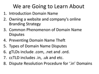 We are Going to Learn About
1. Introduction Domain Name
2. Owning a website and company’s online
Branding Strategy
3. Common Phenomenon of Domain Name
Disputes
4. Preventing Domain Name Theft
5. Types of Domain Name Disputes
6. gTLDs include .com, .net and .ord.
7. ccTLD includes .in, .uk and etc.
8. Dispute Resolution Procedure for ‘.in’ Domains
 