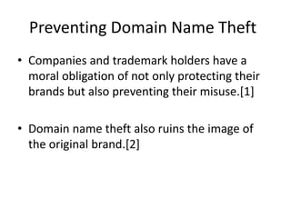 Preventing Domain Name Theft
• Companies and trademark holders have a
moral obligation of not only protecting their
brands but also preventing their misuse.[1]
• Domain name theft also ruins the image of
the original brand.[2]
 