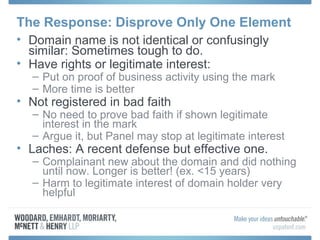 The Response: Disprove Only One Element
• Domain name is not identical or confusingly
similar: Sometimes tough to do.
• Have rights or legitimate interest:
– Put on proof of business activity using the mark
– More time is better
• Not registered in bad faith
– No need to prove bad faith if shown legitimate
interest in the mark
– Argue it, but Panel may stop at legitimate interest
• Laches: A recent defense but effective one.
– Complainant new about the domain and did nothing
until now. Longer is better! (ex. <15 years)
– Harm to legitimate interest of domain holder very
helpful
 