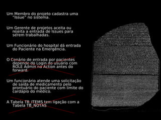 Um Membro do projeto cadastra uma
  “Issue” no sistema.

Um Gerente de projetos aceita ou
  rejeita a entrada de Issues para
  serem trabalhadas.

Um Funcionário do hospital dá entrada
  do Paciente na Emergência.

O Cenário de entrada por pacientes
   depende do Login do usuário com
   ROLE Admin na Action antes do
   forward.

Um funcionário atende uma solicitação
  de saída de medicamento pelo
  prontuário do paciente com limite do
  cardápio do médico.

A Tabela TB_ITEMS tem ligação com a
   Tabela TB_NOTAS
 