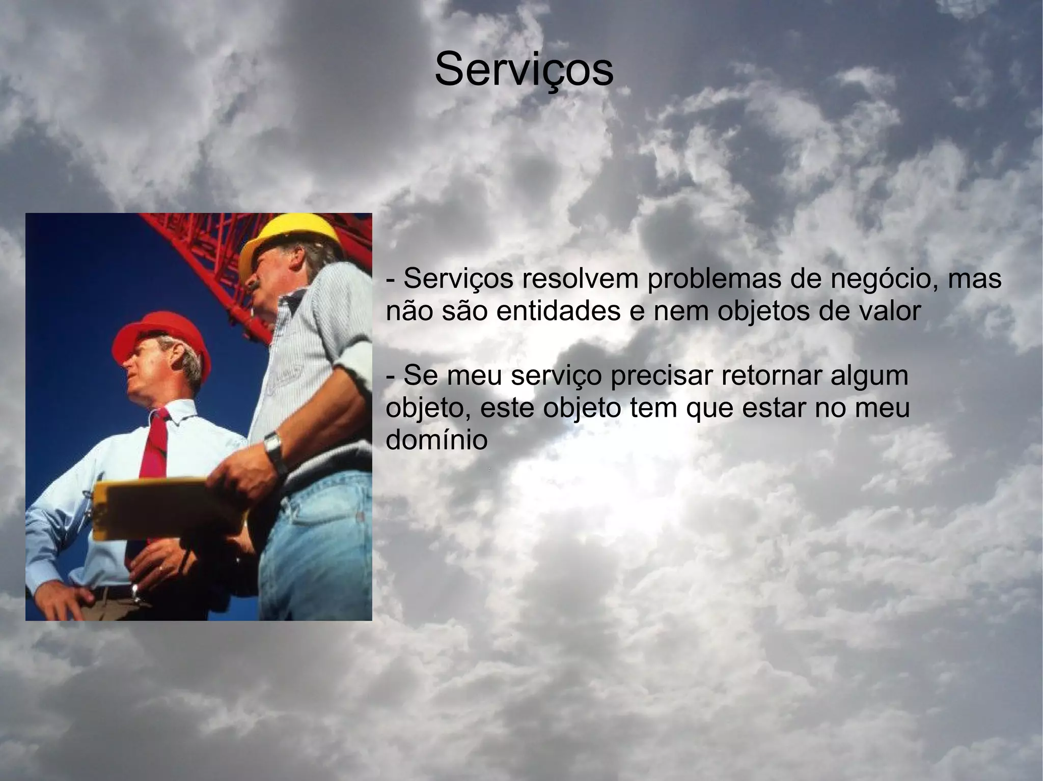 Serviços



- Serviços resolvem problemas de negócio, mas
não são entidades e nem objetos de valor

- Se meu serviço precisar retornar algum
objeto, este objeto tem que estar no meu
domínio
 