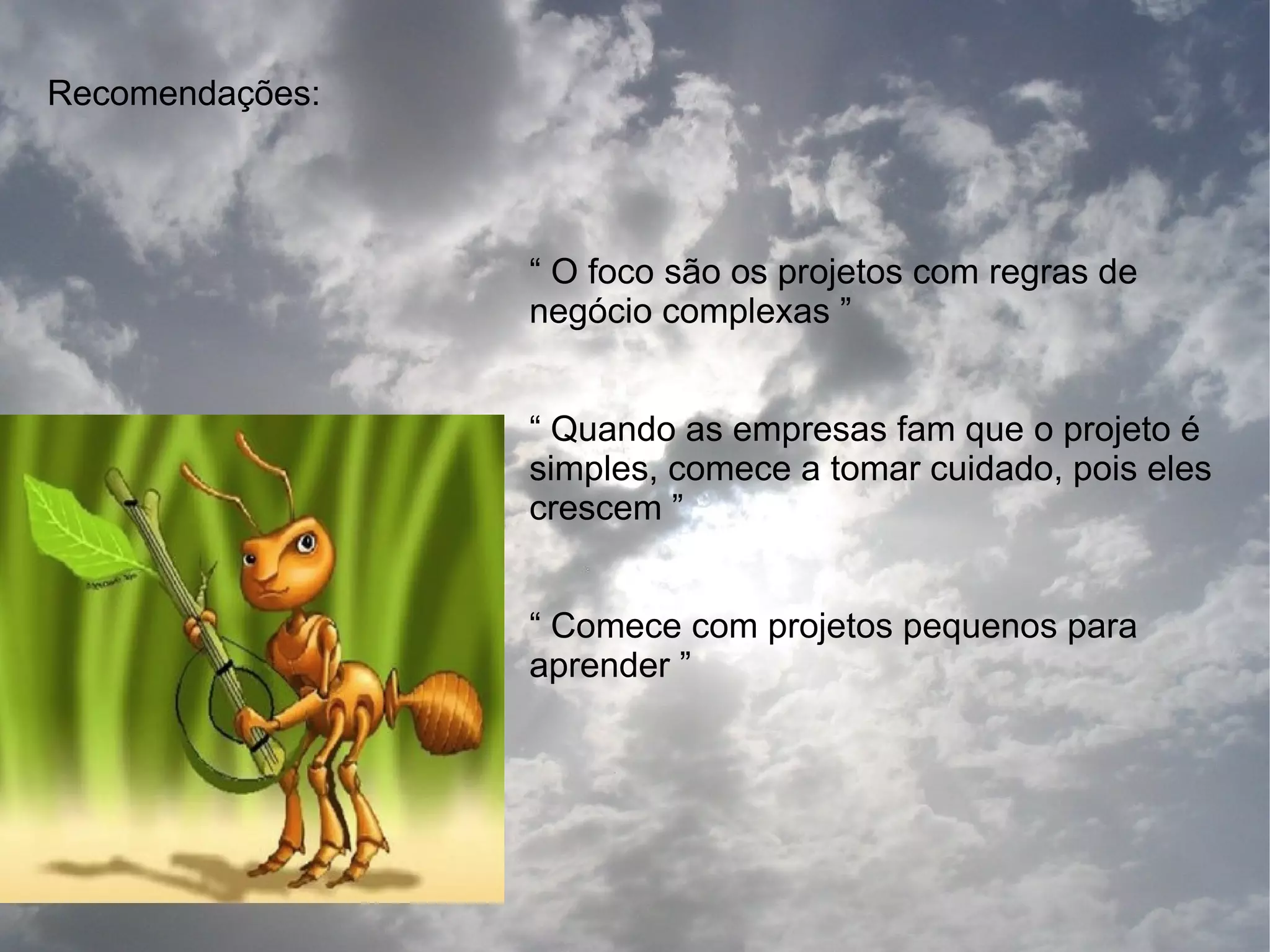 Recomendações:




                 “ O foco são os projetos com regras de
                 negócio complexas ”


                 “ Quando as empresas fam que o projeto é
                 simples, comece a tomar cuidado, pois eles
                 crescem ”


                 “ Comece com projetos pequenos para
                 aprender ”
 