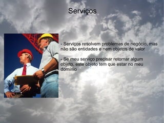 Serviços



- Serviços resolvem problemas de negócio, mas
não são entidades e nem objetos de valor

- Se meu serviço precisar retornar algum
objeto, este objeto tem que estar no meu
domínio
 