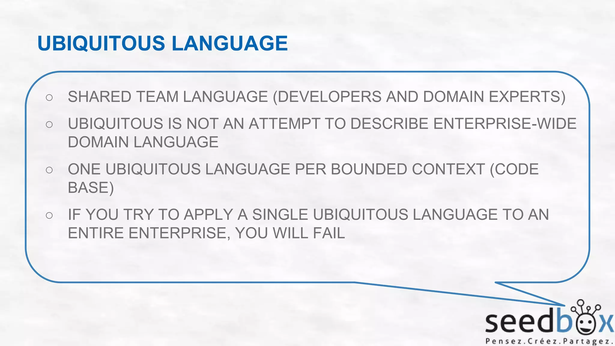 UBIQUITOUS LANGUAGE
○ SHARED TEAM LANGUAGE (DEVELOPERS AND DOMAIN EXPERTS)
○ UBIQUITOUS IS NOT AN ATTEMPT TO DESCRIBE ENTERPRISE-WIDE
DOMAIN LANGUAGE
○ ONE UBIQUITOUS LANGUAGE PER BOUNDED CONTEXT (CODE
BASE)

○ IF YOU TRY TO APPLY A SINGLE UBIQUITOUS LANGUAGE TO AN
ENTIRE ENTERPRISE, YOU WILL FAIL

 