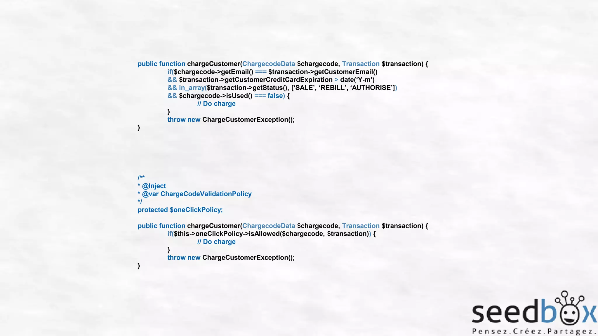 public function chargeCustomer(ChargecodeData $chargecode, Transaction $transaction) {
if($chargecode->getEmail() === $transaction->getCustomerEmail()
&& $transaction->getCustomerCreditCardExpiration > date(‘Y-m’)
&& in_array($transaction->getStatus(), [‘SALE’, ‘REBILL’, ‘AUTHORISE’])
&& $chargecode->isUsed() === false) {
// Do charge
}
throw new ChargeCustomerException();
}

/**
* @Inject
* @var ChargeCodeValidationPolicy
*/
protected $oneClickPolicy;
public function chargeCustomer(ChargecodeData $chargecode, Transaction $transaction) {
if($this->oneClickPolicy->isAllowed($chargecode, $transaction)) {
// Do charge
}
throw new ChargeCustomerException();
}

 