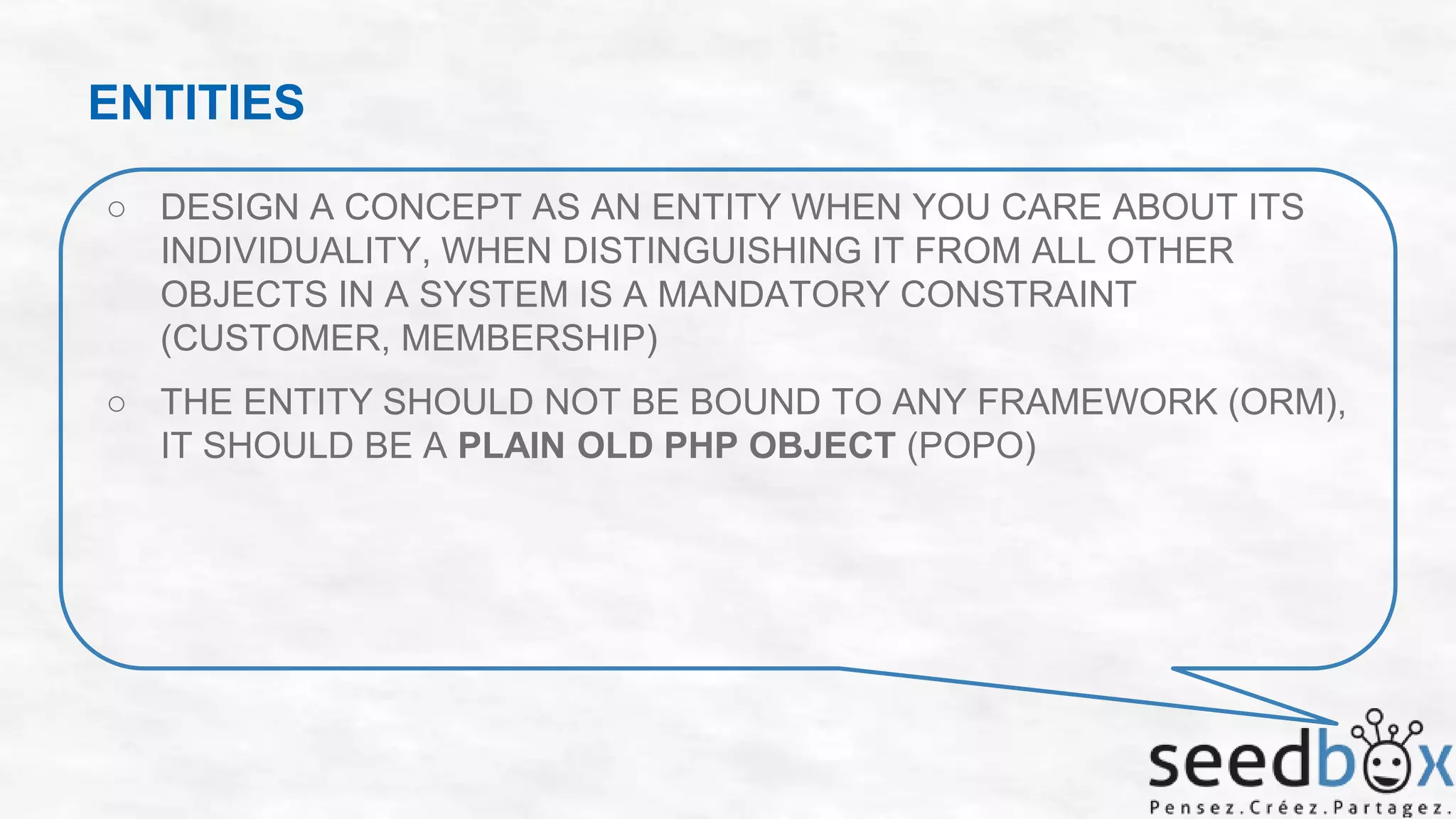 ENTITIES
○ DESIGN A CONCEPT AS AN ENTITY WHEN YOU CARE ABOUT ITS
INDIVIDUALITY, WHEN DISTINGUISHING IT FROM ALL OTHER
OBJECTS IN A SYSTEM IS A MANDATORY CONSTRAINT
(CUSTOMER, MEMBERSHIP)
○ THE ENTITY SHOULD NOT BE BOUND TO ANY FRAMEWORK (ORM),
IT SHOULD BE A PLAIN OLD PHP OBJECT (POPO)

 