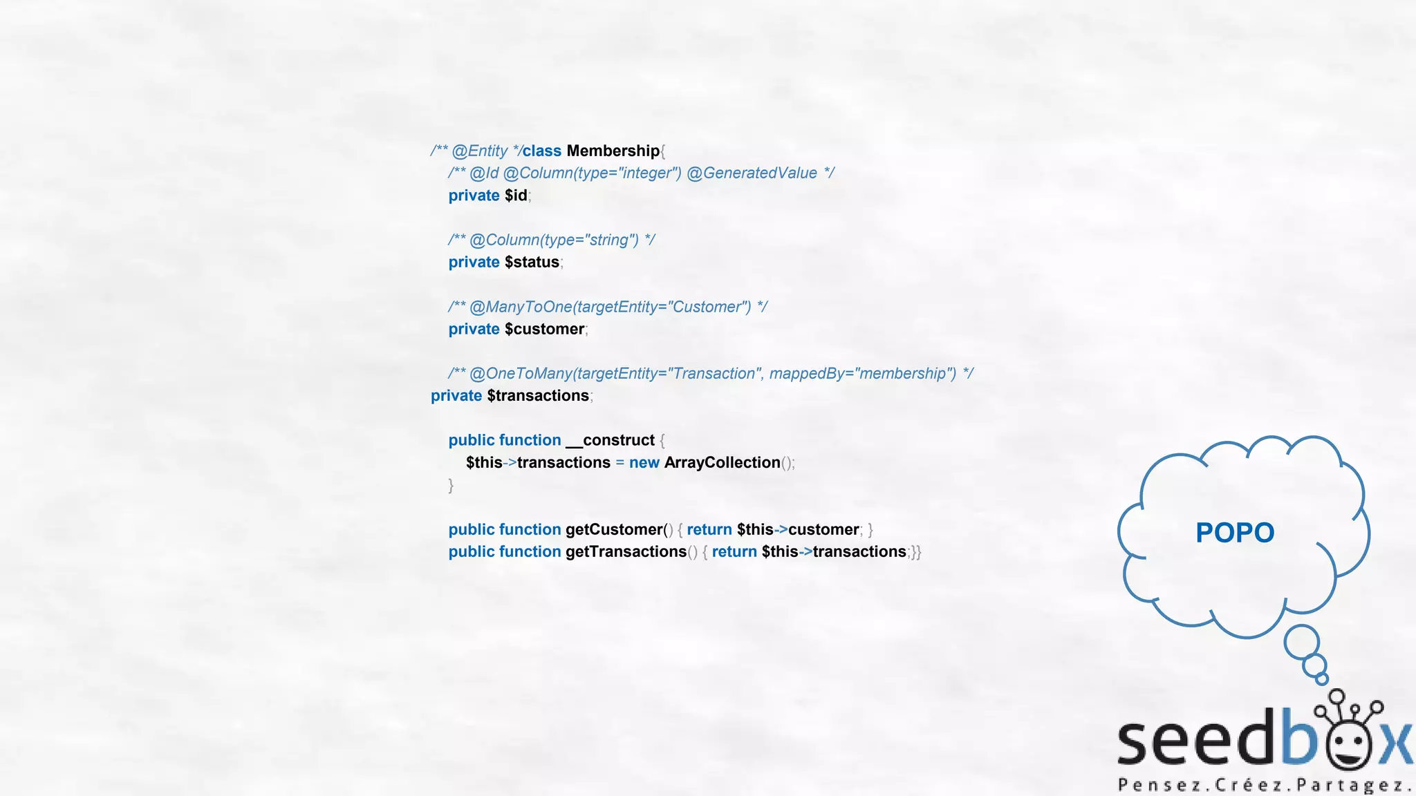 /** @Entity */class Membership{
/** @Id @Column(type="integer") @GeneratedValue */
private $id;
/** @Column(type="string") */
private $status;
/** @ManyToOne(targetEntity="Customer") */
private $customer;
/** @OneToMany(targetEntity="Transaction", mappedBy="membership") */
private $transactions;
public function __construct {
$this->transactions = new ArrayCollection();
}
public function getCustomer() { return $this->customer; }
public function getTransactions() { return $this->transactions;}}

POPO

 
