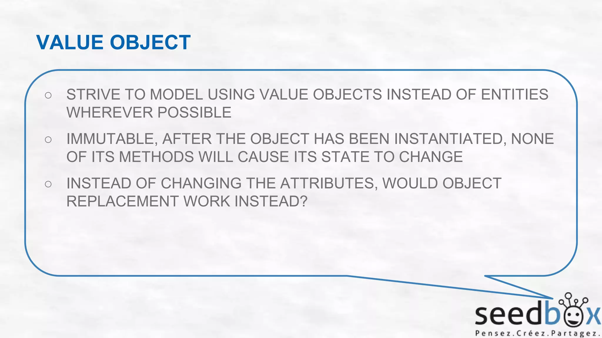 VALUE OBJECT
○ STRIVE TO MODEL USING VALUE OBJECTS INSTEAD OF ENTITIES
WHEREVER POSSIBLE

○ IMMUTABLE, AFTER THE OBJECT HAS BEEN INSTANTIATED, NONE
OF ITS METHODS WILL CAUSE ITS STATE TO CHANGE
○ INSTEAD OF CHANGING THE ATTRIBUTES, WOULD OBJECT
REPLACEMENT WORK INSTEAD?

 
