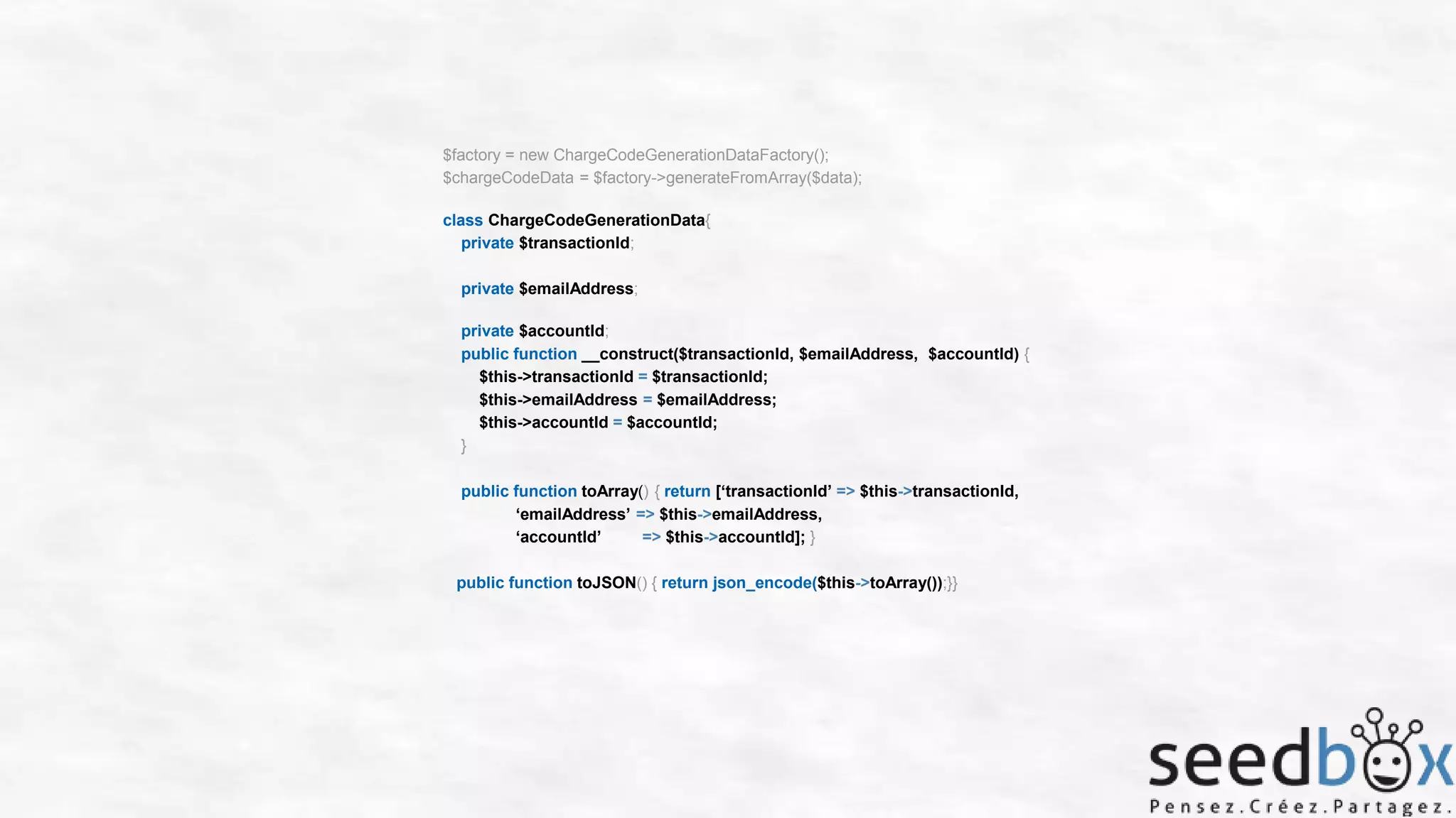 $factory = new ChargeCodeGenerationDataFactory();
$chargeCodeData = $factory->generateFromArray($data);
class ChargeCodeGenerationData{
private $transactionId;
private $emailAddress;
private $accountId;
public function __construct($transactionId, $emailAddress, $accountId) {
$this->transactionId = $transactionId;
$this->emailAddress = $emailAddress;
$this->accountId = $accountId;
}
public function toArray() { return [‘transactionId’ => $this->transactionId,
‘emailAddress’ => $this->emailAddress,
‘accountId’
=> $this->accountId]; }
public function toJSON() { return json_encode($this->toArray());}}

 