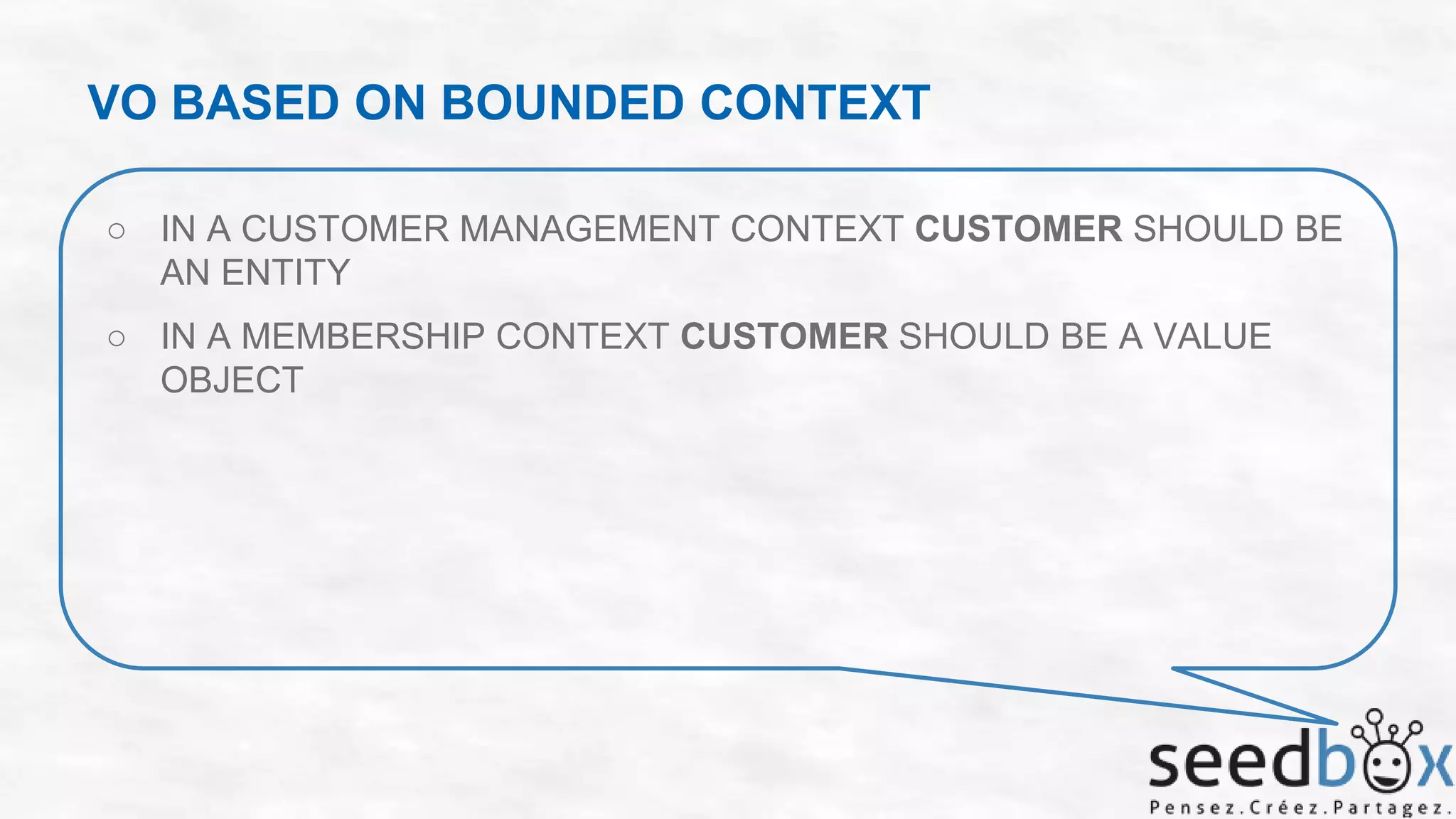 VO BASED ON BOUNDED CONTEXT
○ IN A CUSTOMER MANAGEMENT CONTEXT CUSTOMER SHOULD BE
AN ENTITY

○ IN A MEMBERSHIP CONTEXT CUSTOMER SHOULD BE A VALUE
OBJECT

 