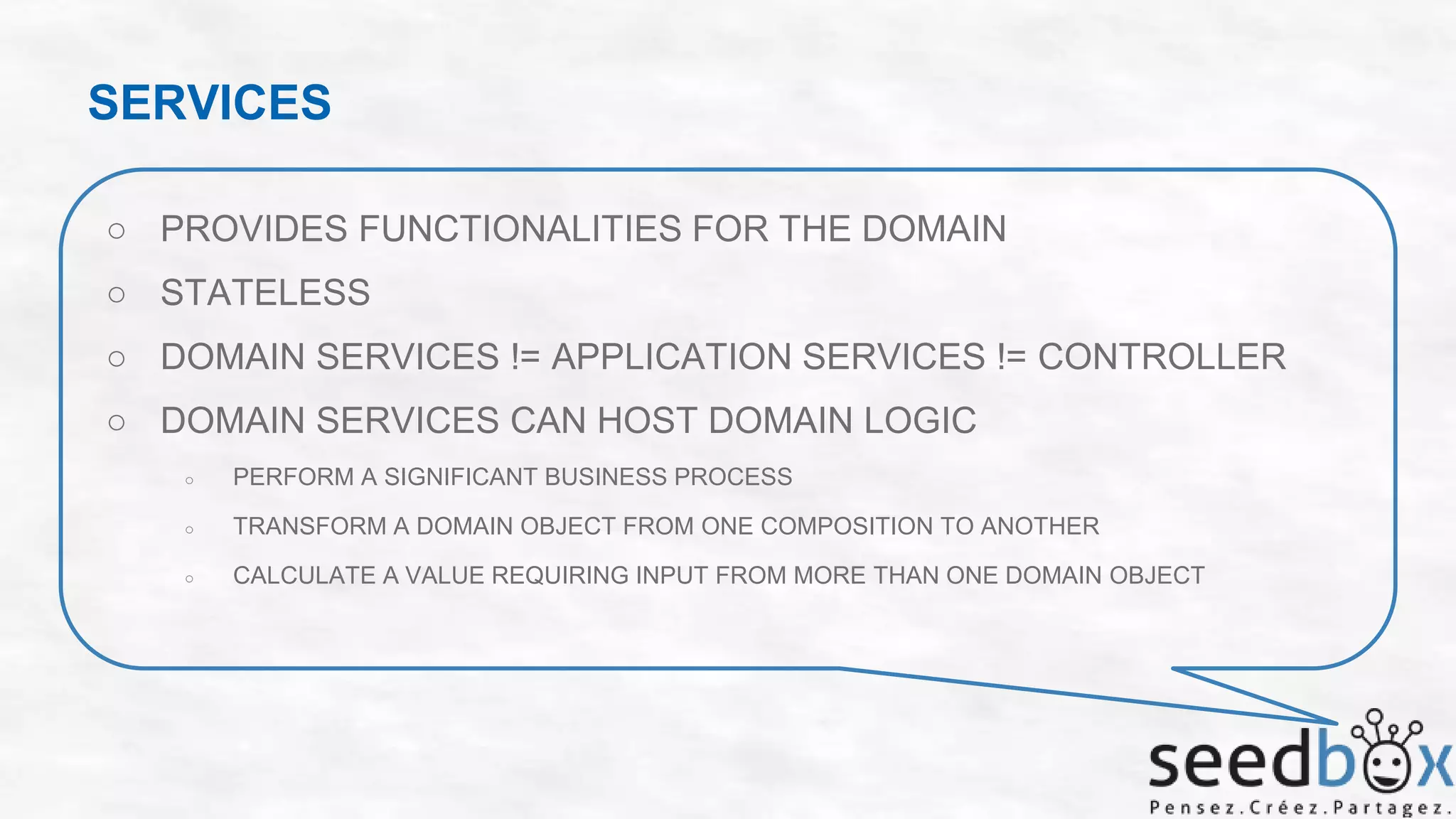 SERVICES
○ PROVIDES FUNCTIONALITIES FOR THE DOMAIN
○ STATELESS
○ DOMAIN SERVICES != APPLICATION SERVICES != CONTROLLER
○ DOMAIN SERVICES CAN HOST DOMAIN LOGIC
○

PERFORM A SIGNIFICANT BUSINESS PROCESS

○

TRANSFORM A DOMAIN OBJECT FROM ONE COMPOSITION TO ANOTHER

○

CALCULATE A VALUE REQUIRING INPUT FROM MORE THAN ONE DOMAIN OBJECT

 