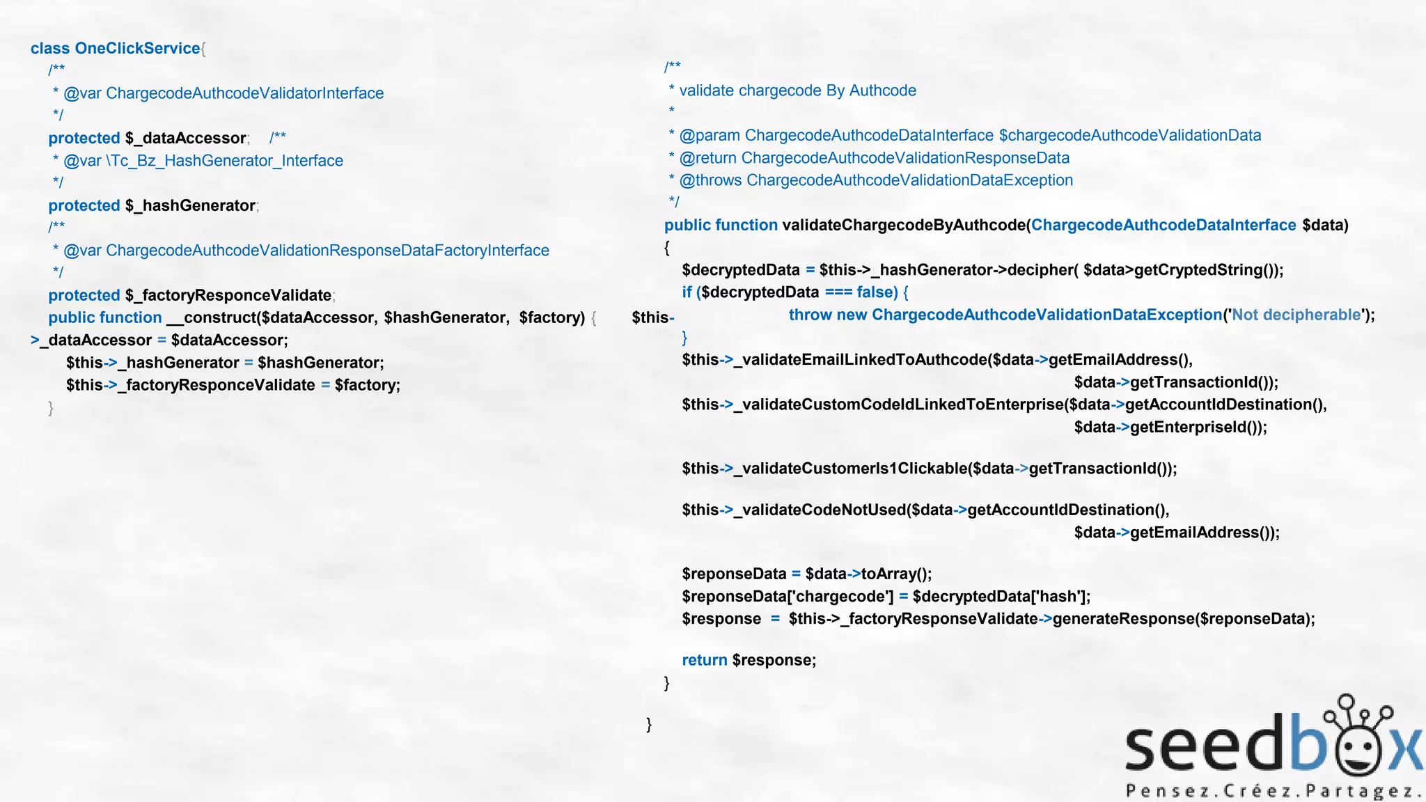 class OneClickService{
/**
* @var ChargecodeAuthcodeValidatorInterface
*/
protected $_dataAccessor; /**
* @var Tc_Bz_HashGenerator_Interface
*/
protected $_hashGenerator;
/**
* @var ChargecodeAuthcodeValidationResponseDataFactoryInterface
*/
protected $_factoryResponceValidate;
public function __construct($dataAccessor, $hashGenerator, $factory) {
>_dataAccessor = $dataAccessor;
$this->_hashGenerator = $hashGenerator;
$this->_factoryResponceValidate = $factory;
}

/**
* validate chargecode By Authcode
*
* @param ChargecodeAuthcodeDataInterface $chargecodeAuthcodeValidationData
* @return ChargecodeAuthcodeValidationResponseData
* @throws ChargecodeAuthcodeValidationDataException
*/
public function validateChargecodeByAuthcode(ChargecodeAuthcodeDataInterface $data)
{
$decryptedData = $this->_hashGenerator->decipher( $data>getCryptedString());
if ($decryptedData === false) {
throw new ChargecodeAuthcodeValidationDataException('Not decipherable');
$this}
$this->_validateEmailLinkedToAuthcode($data->getEmailAddress(),
$data->getTransactionId());
$this->_validateCustomCodeIdLinkedToEnterprise($data->getAccountIdDestination(),
$data->getEnterpriseId());
$this->_validateCustomerIs1Clickable($data->getTransactionId());
$this->_validateCodeNotUsed($data->getAccountIdDestination(),
$data->getEmailAddress());
$reponseData = $data->toArray();
$reponseData['chargecode'] = $decryptedData['hash'];
$response = $this->_factoryResponseValidate->generateResponse($reponseData);
return $response;
}
}

 