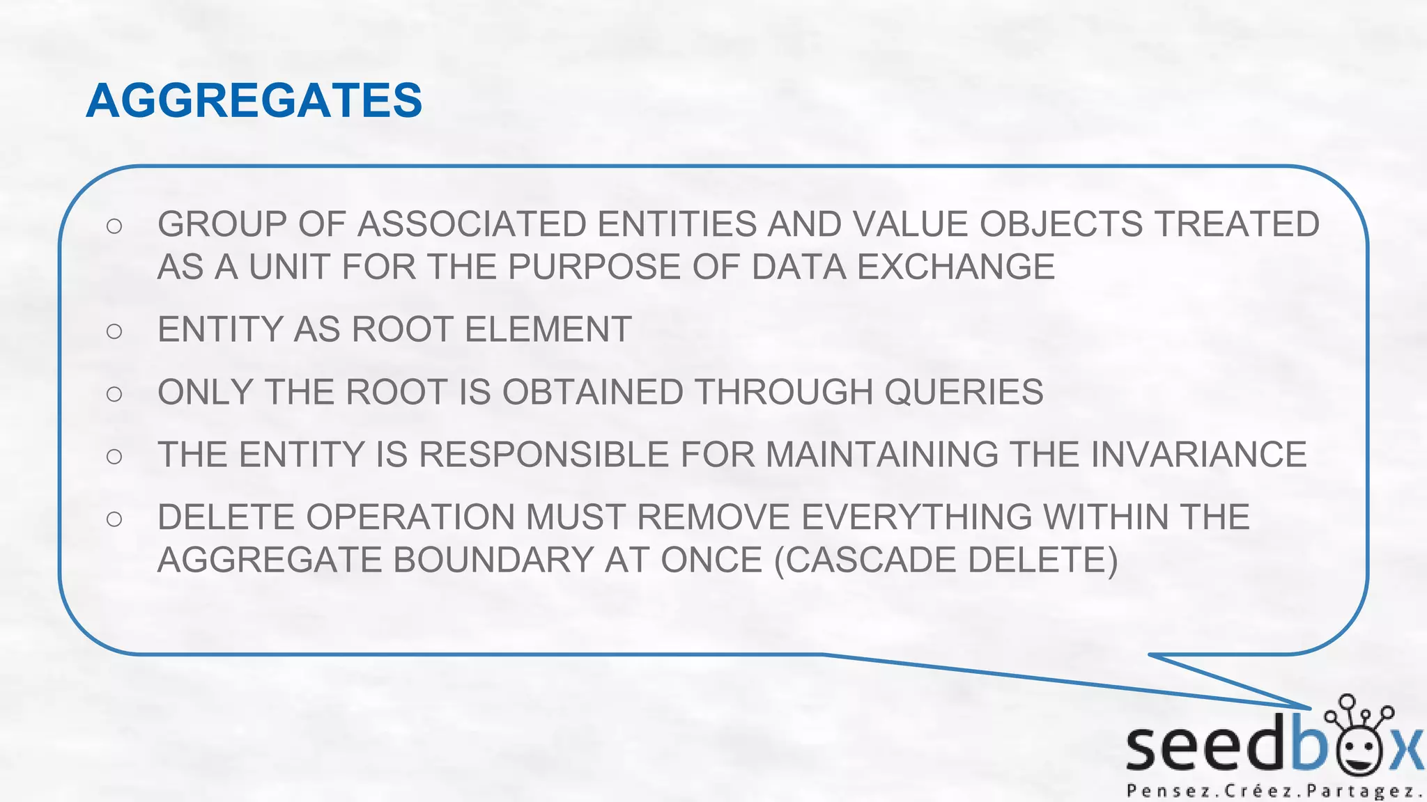 AGGREGATES
○ GROUP OF ASSOCIATED ENTITIES AND VALUE OBJECTS TREATED
AS A UNIT FOR THE PURPOSE OF DATA EXCHANGE

○ ENTITY AS ROOT ELEMENT
○ ONLY THE ROOT IS OBTAINED THROUGH QUERIES
○ THE ENTITY IS RESPONSIBLE FOR MAINTAINING THE INVARIANCE
○ DELETE OPERATION MUST REMOVE EVERYTHING WITHIN THE
AGGREGATE BOUNDARY AT ONCE (CASCADE DELETE)

 