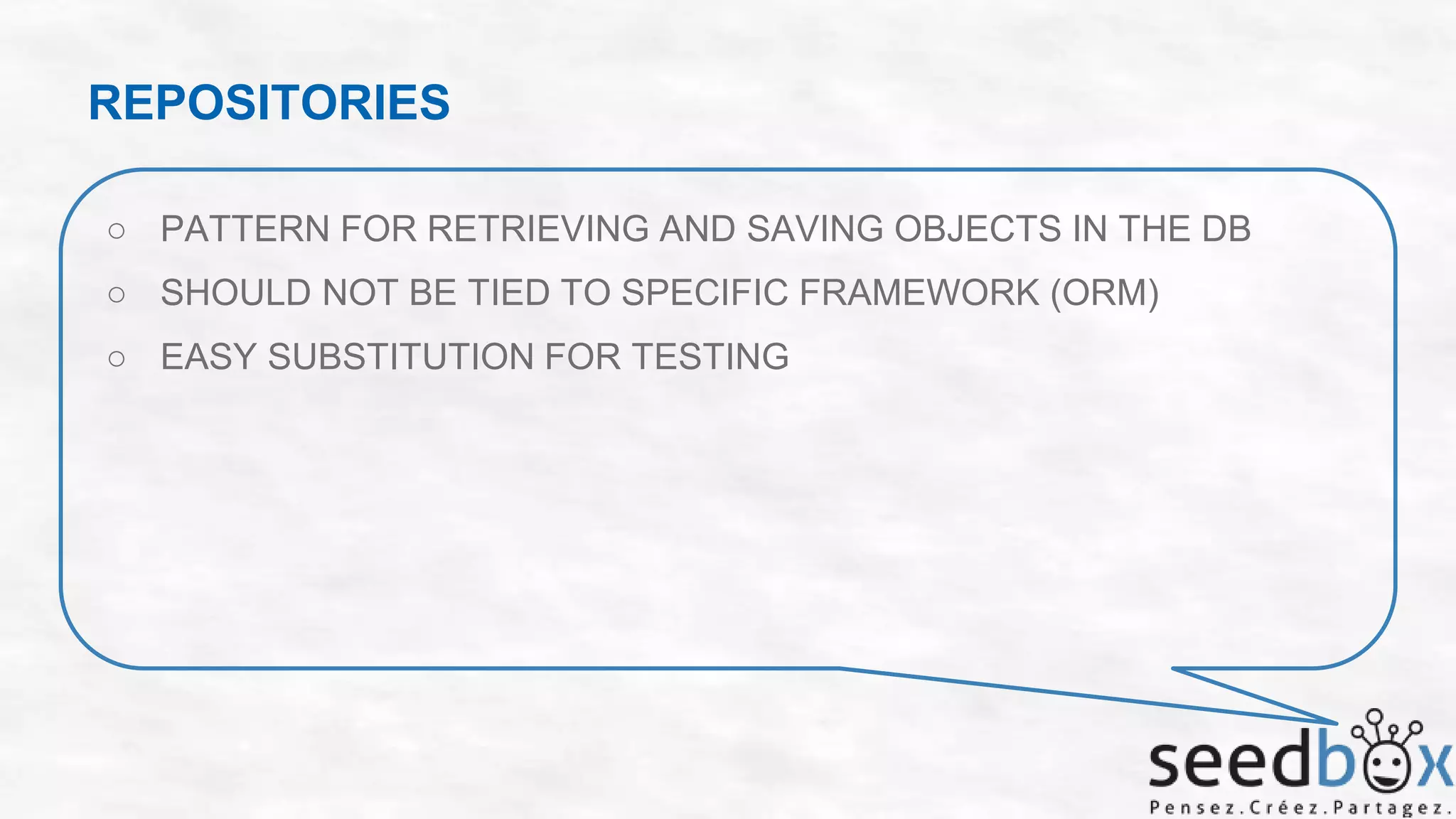 REPOSITORIES
○ PATTERN FOR RETRIEVING AND SAVING OBJECTS IN THE DB
○ SHOULD NOT BE TIED TO SPECIFIC FRAMEWORK (ORM)
○ EASY SUBSTITUTION FOR TESTING

 