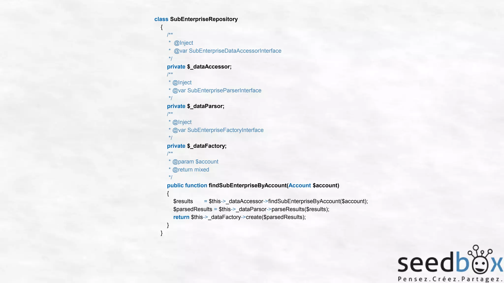 class SubEnterpriseRepository
{
/**
* @Inject
* @var SubEnterpriseDataAccessorInterface
*/
private $_dataAccessor;
/**
* @Inject
* @var SubEnterpriseParserInterface
*/
private $_dataParsor;
/**
* @Inject
* @var SubEnterpriseFactoryInterface
*/
private $_dataFactory;
/**
* @param $account
* @return mixed
*/
public function findSubEnterpriseByAccount(Account $account)
{
$results
= $this->_dataAccessor->findSubEnterpriseByAccount($account);
$parsedResults = $this->_dataParsor->parseResults($results);
return $this->_dataFactory->create($parsedResults);
}
}

 
