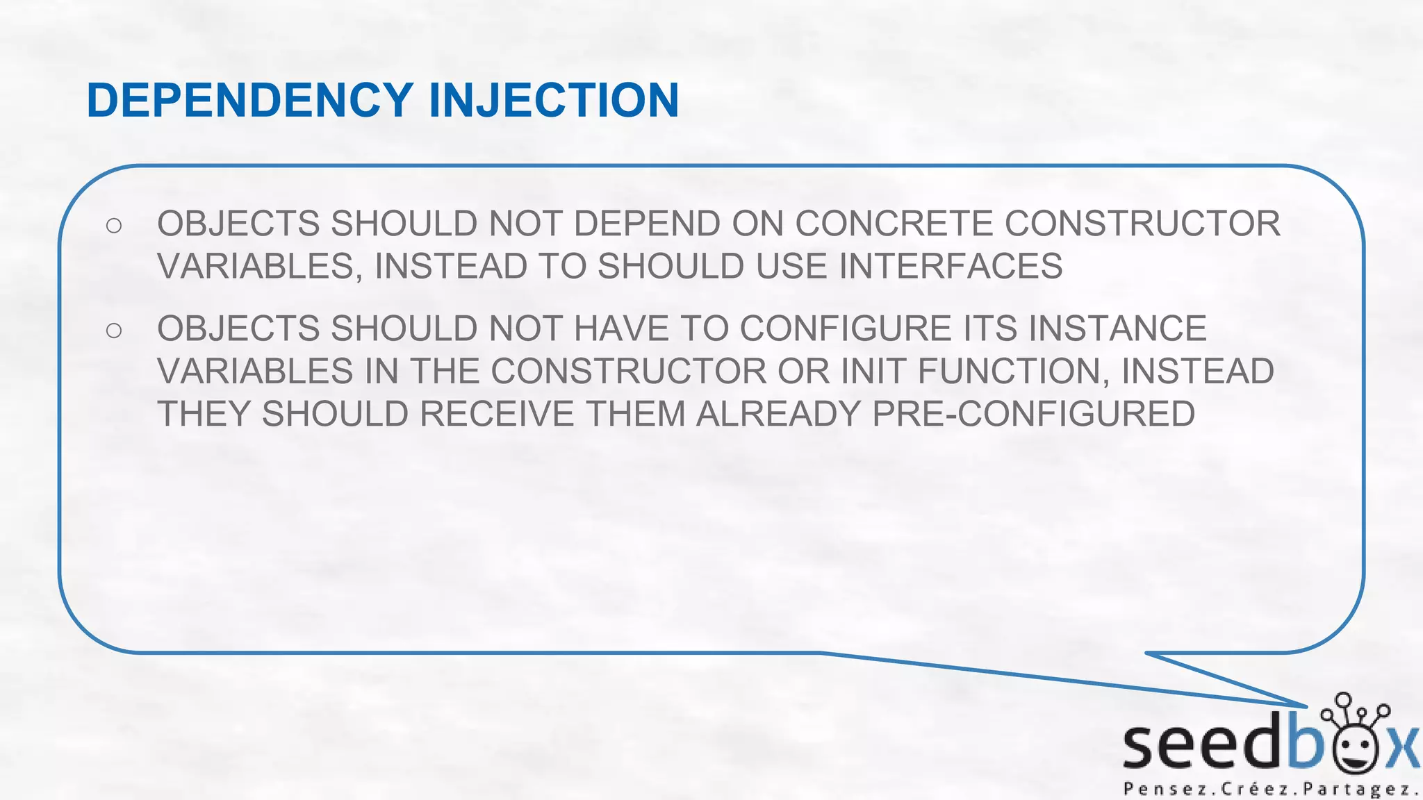 DEPENDENCY INJECTION
○ OBJECTS SHOULD NOT DEPEND ON CONCRETE CONSTRUCTOR
VARIABLES, INSTEAD TO SHOULD USE INTERFACES

○ OBJECTS SHOULD NOT HAVE TO CONFIGURE ITS INSTANCE
VARIABLES IN THE CONSTRUCTOR OR INIT FUNCTION, INSTEAD
THEY SHOULD RECEIVE THEM ALREADY PRE-CONFIGURED

 