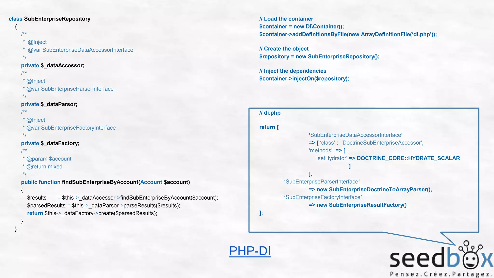 class SubEnterpriseRepository
{
/**
* @Inject
* @var SubEnterpriseDataAccessorInterface
*/
private $_dataAccessor;
/**
* @Inject
* @var SubEnterpriseParserInterface
*/
private $_dataParsor;
/**
* @Inject
* @var SubEnterpriseFactoryInterface
*/
private $_dataFactory;
/**
* @param $account
* @return mixed
*/
public function findSubEnterpriseByAccount(Account $account)
{
$results
= $this->_dataAccessor->findSubEnterpriseByAccount($account);
$parsedResults = $this->_dataParsor->parseResults($results);
return $this->_dataFactory->create($parsedResults);
}
}

// Load the container
$container = new DIContainer();
$container->addDefinitionsByFile(new ArrayDefinitionFile(‘di.php’));
// Create the object
$repository = new SubEnterpriseRepository();
// Inject the dependencies
$container->injectOn($repository);

// di.php
return [
‘SubEnterpriseDataAccessorInterface’
=> [ ‘class’ : ‘DoctrineSubEnterpriseAccessor’,
‘methods’ => [
‘setHydrator’ => DOCTRINE_CORE::HYDRATE_SCALAR
]
],
‘SubEnterpriseParserInterface’
=> new SubEnterpriseDoctrineToArrayParser(),
‘SubEnterpriseFactoryInterface’
=> new SubEnterpriseResultFactory()
];

PHP-DI

 