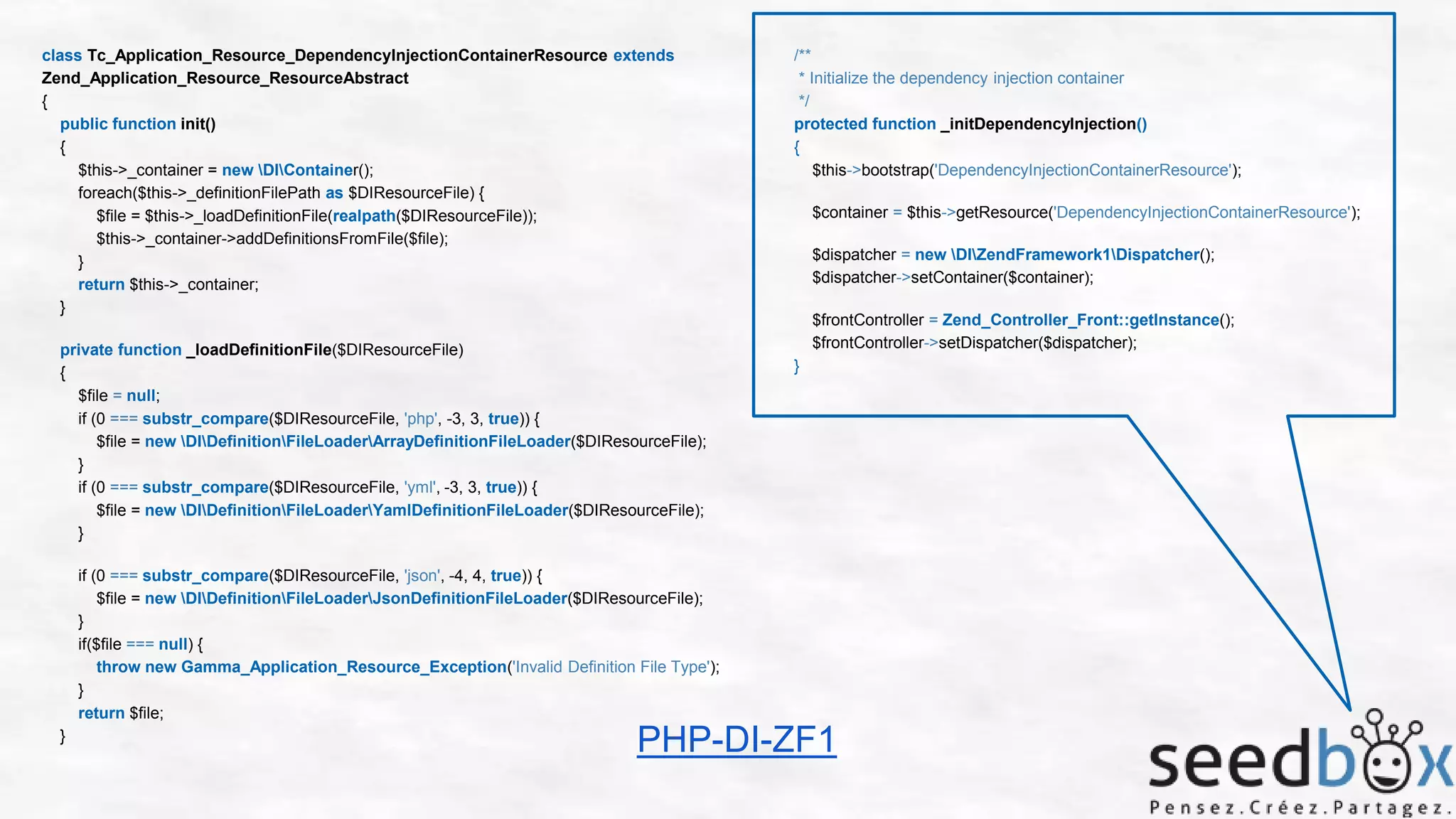 class Tc_Application_Resource_DependencyInjectionContainerResource extends
Zend_Application_Resource_ResourceAbstract
{
public function init()
{
$this->_container = new DIContainer();
foreach($this->_definitionFilePath as $DIResourceFile) {
$file = $this->_loadDefinitionFile(realpath($DIResourceFile));
$this->_container->addDefinitionsFromFile($file);
}
return $this->_container;
}
private function _loadDefinitionFile($DIResourceFile)
{
$file = null;
if (0 === substr_compare($DIResourceFile, 'php', -3, 3, true)) {
$file = new DIDefinitionFileLoaderArrayDefinitionFileLoader($DIResourceFile);
}
if (0 === substr_compare($DIResourceFile, 'yml', -3, 3, true)) {
$file = new DIDefinitionFileLoaderYamlDefinitionFileLoader($DIResourceFile);
}

/**
* Initialize the dependency injection container
*/
protected function _initDependencyInjection()
{
$this->bootstrap('DependencyInjectionContainerResource');
$container = $this->getResource('DependencyInjectionContainerResource');
$dispatcher = new DIZendFramework1Dispatcher();
$dispatcher->setContainer($container);
$frontController = Zend_Controller_Front::getInstance();
$frontController->setDispatcher($dispatcher);
}

if (0 === substr_compare($DIResourceFile, 'json', -4, 4, true)) {
$file = new DIDefinitionFileLoaderJsonDefinitionFileLoader($DIResourceFile);
}
if($file === null) {
throw new Gamma_Application_Resource_Exception('Invalid Definition File Type');
}
return $file;
}

PHP-DI-ZF1

 