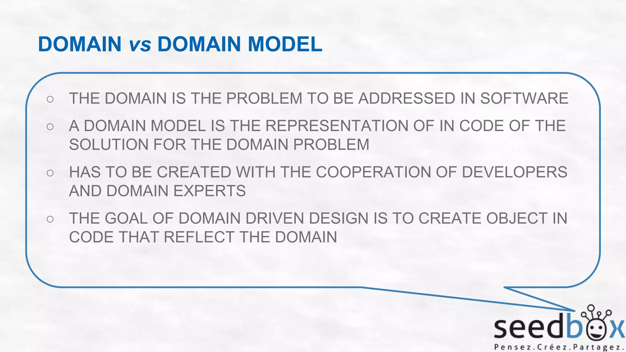 DOMAIN vs DOMAIN MODEL
○ THE DOMAIN IS THE PROBLEM TO BE ADDRESSED IN SOFTWARE
○ A DOMAIN MODEL IS THE REPRESENTATION OF IN CODE OF THE
SOLUTION FOR THE DOMAIN PROBLEM
○ HAS TO BE CREATED WITH THE COOPERATION OF DEVELOPERS
AND DOMAIN EXPERTS

○ THE GOAL OF DOMAIN DRIVEN DESIGN IS TO CREATE OBJECT IN
CODE THAT REFLECT THE DOMAIN

 