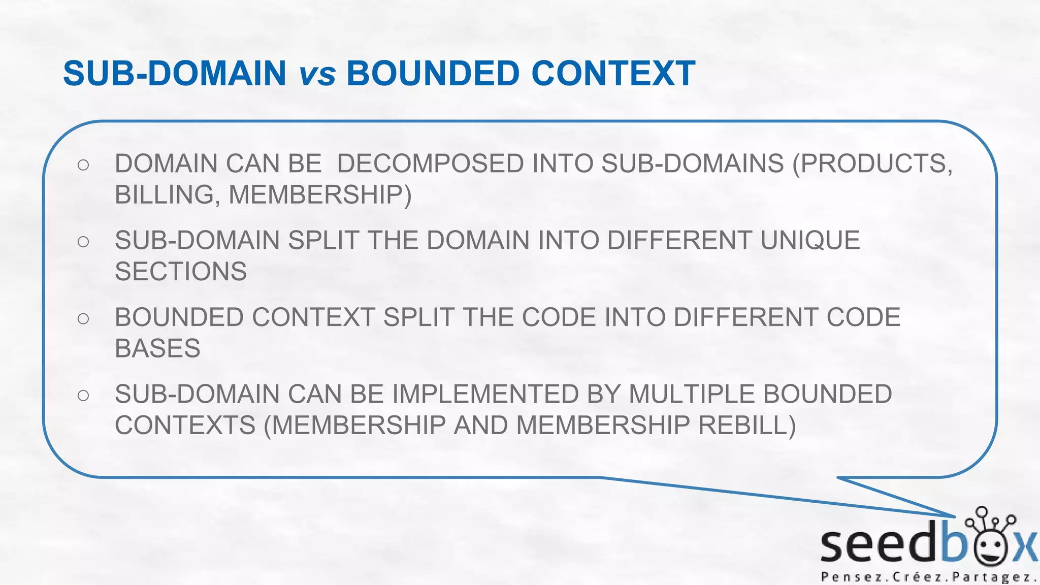 SUB-DOMAIN vs BOUNDED CONTEXT
○ DOMAIN CAN BE DECOMPOSED INTO SUB-DOMAINS (PRODUCTS,
BILLING, MEMBERSHIP)

○ SUB-DOMAIN SPLIT THE DOMAIN INTO DIFFERENT UNIQUE
SECTIONS
○ BOUNDED CONTEXT SPLIT THE CODE INTO DIFFERENT CODE
BASES
○ SUB-DOMAIN CAN BE IMPLEMENTED BY MULTIPLE BOUNDED
CONTEXTS (MEMBERSHIP AND MEMBERSHIP REBILL)

 