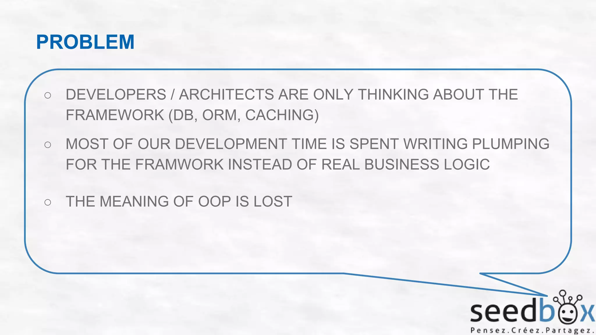 PROBLEM
○ DEVELOPERS / ARCHITECTS ARE ONLY THINKING ABOUT THE
FRAMEWORK (DB, ORM, CACHING)
○ MOST OF OUR DEVELOPMENT TIME IS SPENT WRITING PLUMPING
FOR THE FRAMWORK INSTEAD OF REAL BUSINESS LOGIC

○ THE MEANING OF OOP IS LOST

 