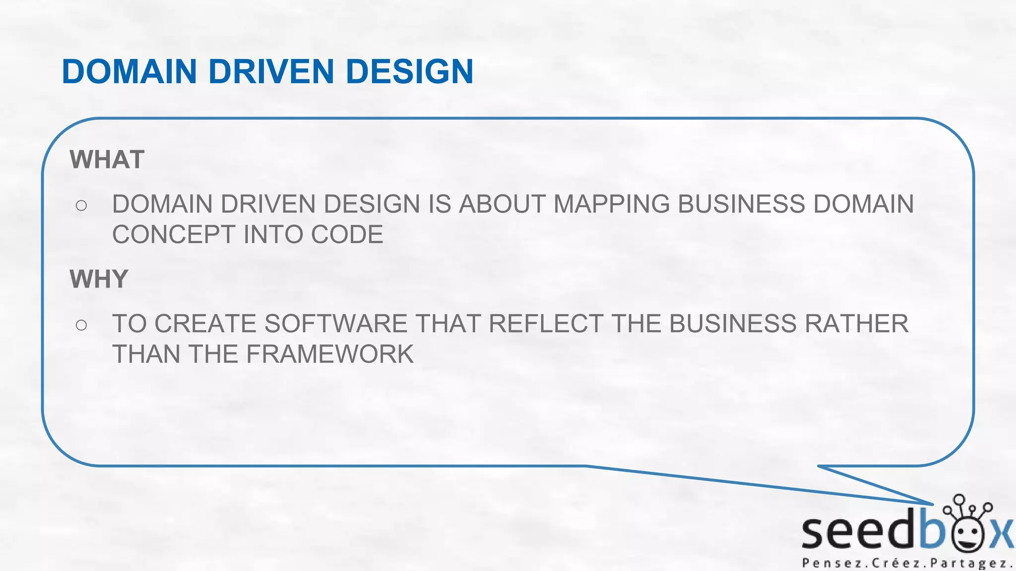 DOMAIN DRIVEN DESIGN
WHAT
○ DOMAIN DRIVEN DESIGN IS ABOUT MAPPING BUSINESS DOMAIN
CONCEPT INTO CODE
WHY
○ TO CREATE SOFTWARE THAT REFLECT THE BUSINESS RATHER
THAN THE FRAMEWORK

 
