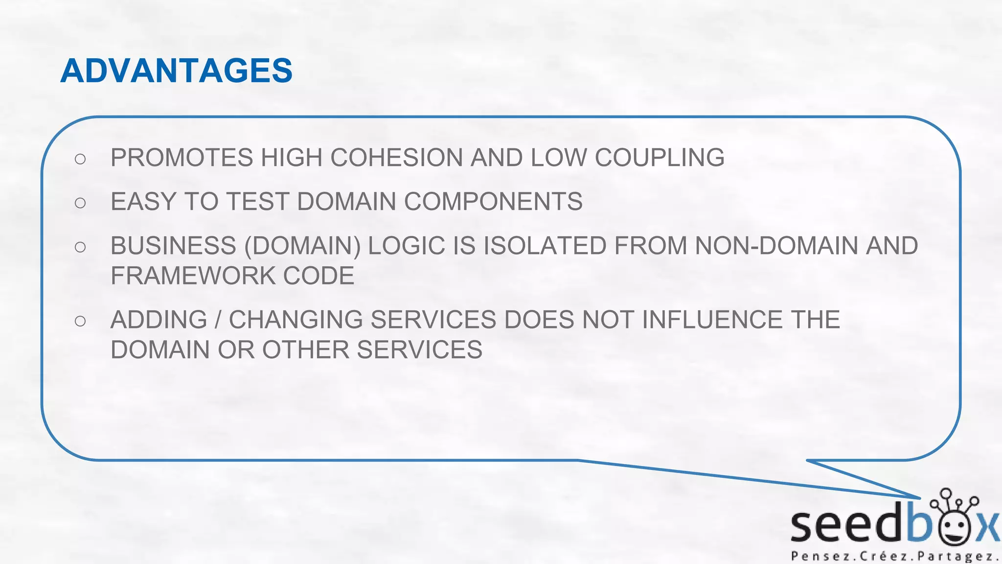 ADVANTAGES
○ PROMOTES HIGH COHESION AND LOW COUPLING
○ EASY TO TEST DOMAIN COMPONENTS
○ BUSINESS (DOMAIN) LOGIC IS ISOLATED FROM NON-DOMAIN AND
FRAMEWORK CODE
○ ADDING / CHANGING SERVICES DOES NOT INFLUENCE THE
DOMAIN OR OTHER SERVICES

 
