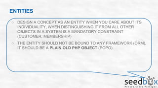 ENTITIES
○ DESIGN A CONCEPT AS AN ENTITY WHEN YOU CARE ABOUT ITS
INDIVIDUALITY, WHEN DISTINGUISHING IT FROM ALL OTHER
OBJECTS IN A SYSTEM IS A MANDATORY CONSTRAINT
(CUSTOMER, MEMBERSHIP)
○ THE ENTITY SHOULD NOT BE BOUND TO ANY FRAMEWORK (ORM),
IT SHOULD BE A PLAIN OLD PHP OBJECT (POPO)

 