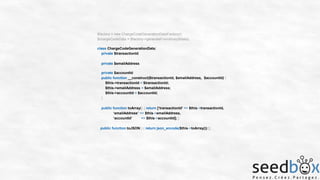 $factory = new ChargeCodeGenerationDataFactory();
$chargeCodeData = $factory->generateFromArray($data);
class ChargeCodeGenerationData{
private $transactionId;
private $emailAddress;
private $accountId;
public function __construct($transactionId, $emailAddress, $accountId) {
$this->transactionId = $transactionId;
$this->emailAddress = $emailAddress;
$this->accountId = $accountId;
}
public function toArray() { return [‘transactionId’ => $this->transactionId,
‘emailAddress’ => $this->emailAddress,
‘accountId’
=> $this->accountId]; }
public function toJSON() { return json_encode($this->toArray());}}

 